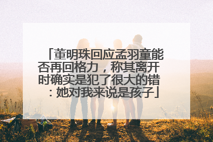 董明珠回应孟羽童能否再回格力，称其离开时确实是犯了很大的错：她对我来说是孩子