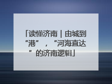 读懂济南｜由城到“港”，“河海直达”的济南逻辑