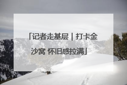 记者走基层｜打卡金沙窝 怀旧感拉满