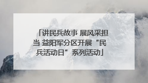 讲民兵故事 展风采担当 益阳军分区开展“民兵活动日”系列活动