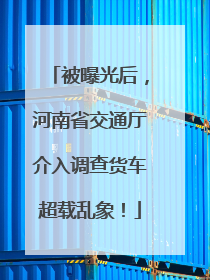 被曝光后，河南省交通厅介入调查货车超载乱象！