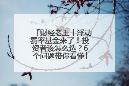 财经老王丨浮动费率基金来了！投资者该怎么选？6个问题带你看懂