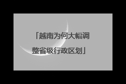 越南为何大幅调整省级行政区划