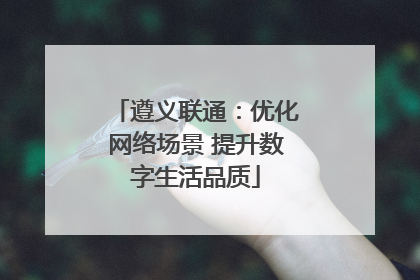 遵义联通：优化网络场景 提升数字生活品质