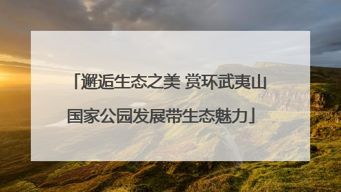 邂逅生态之美 赏环武夷山国家公园发展带生态魅力