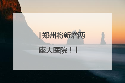 郑州将新增两座大医院！