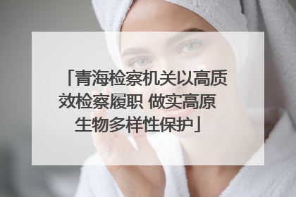 青海检察机关以高质效检察履职 做实高原生物多样性保护