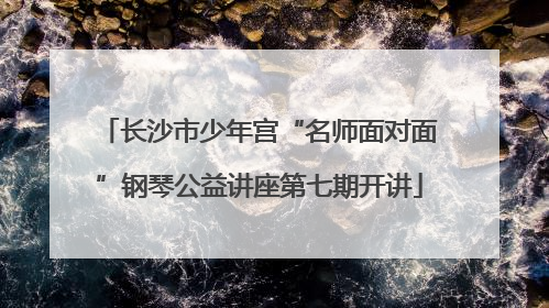长沙市少年宫“名师面对面”钢琴公益讲座第七期开讲
