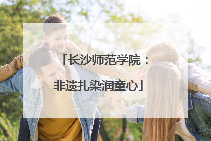 长沙师范学院：非遗扎染润童心