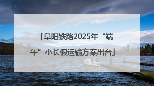 阜阳铁路2025年“端午”小长假运输方案出台