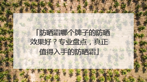 防晒霜哪个牌子的防晒效果好？专业盘点，真正值得入手的防晒霜