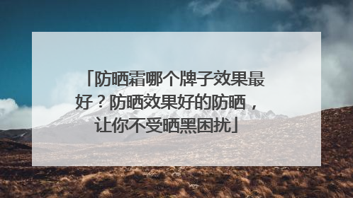 防晒霜哪个牌子效果最好？防晒效果好的防晒，让你不受晒黑困扰