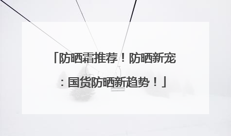 防晒霜推荐！防晒新宠：国货防晒新趋势！