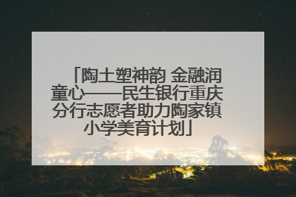 陶土塑神韵 金融润童心——民生银行重庆分行志愿者助力陶家镇小学美育计划