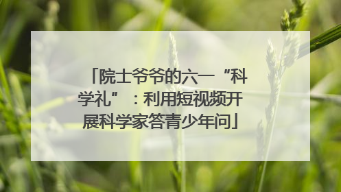 院士爷爷的六一“科学礼”：利用短视频开展科学家答青少年问