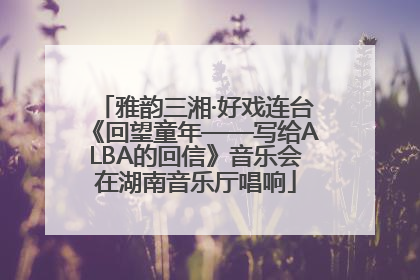 雅韵三湘·好戏连台《回望童年——写给ALBA的回信》音乐会在湖南音乐厅唱响