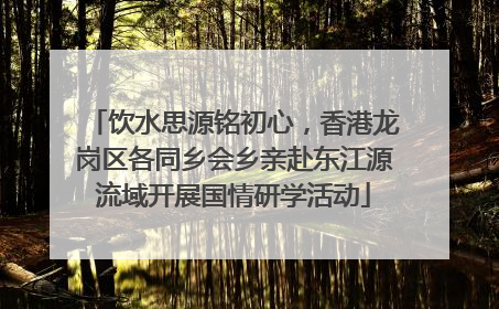 饮水思源铭初心，香港龙岗区各同乡会乡亲赴东江源流域开展国情研学活动