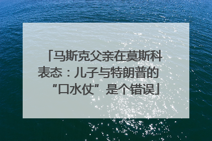 马斯克父亲在莫斯科表态：儿子与特朗普的“口水仗”是个错误