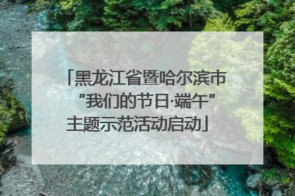 黑龙江省暨哈尔滨市“我们的节日·端午”主题示范活动启动