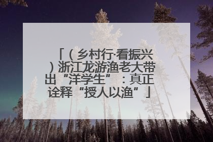 （乡村行·看振兴）浙江龙游渔老大带出“洋学生”：真正诠释“授人以渔”