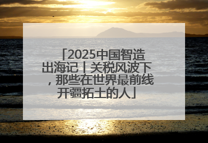 2025中国智造出海记丨关税风波下，那些在世界最前线开疆拓土的人
