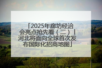 2025年廊坊经洽会亮点抢先看（二）丨河北将面向全球首次发布国际化招商地图