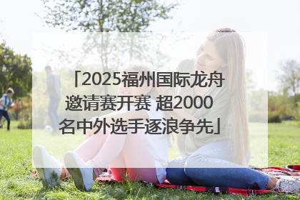2025福州国际龙舟邀请赛开赛 超2000名中外选手逐浪争先