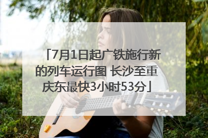 7月1日起广铁施行新的列车运行图 长沙至重庆东最快3小时53分