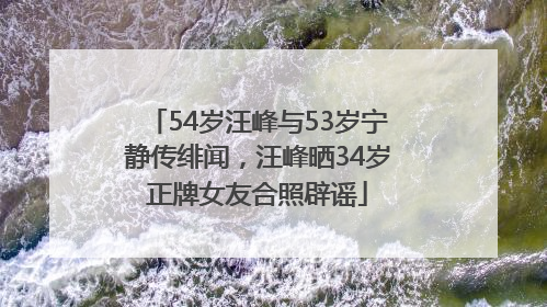 54岁汪峰与53岁宁静传绯闻，汪峰晒34岁正牌女友合照辟谣