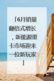 6月销量翻倍式增长，新能源重卡市场迎来一位新玩家